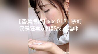 【香蕉视频】xjx-0121 萝莉暴露狂喜欢打野战 小猫咪