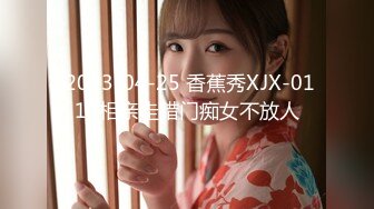  2023-04-25 香蕉秀XJX-0113相亲走错门痴女不放人