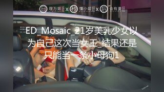 ED_Mosaic_21岁美乳少女以为自己这次当女王_结果还是只能当一条小母狗1