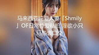 马来西亚纯爱人妻「Shmily」OF日常性爱私拍 淫欲小只马热衷口交