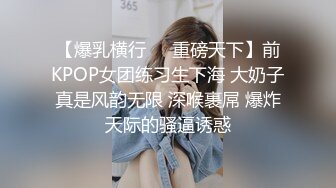 【爆乳横行❤️重磅天下】前KPOP女团练习生下海 大奶子真是风韵无限 深喉裹屌 爆炸天际的骚逼诱惑